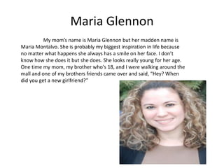 Maria Glennon
          My mom’s name is Maria Glennon but her madden name is
Maria Montalvo. She is probably my biggest inspiration in life because
no matter what happens she always has a smile on her face. I don’t
know how she does it but she does. She looks really young for her age.
One time my mom, my brother who's 18, and I were walking around the
mall and one of my brothers friends came over and said, “Hey? When
did you get a new girlfriend?”
 