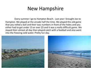 New Hampshire
          Every summer I go to Hampton Beach. Last year I brought Joe to
Hampton. We played at the arcade half the time. We played this old game
that you rolled a ball and their was numbers in front of the holes and you
either had to get under 15 or over 23 and it was a really difficult game. We
stayed their almost all day then played catch with a football and also went
into the freezing cold water. Pretty fun day.
 