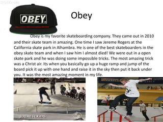 Obey
         Obey is my favorite skateboarding company. They came out in 2010
and their skate team in amazing. One time I saw Jereme Rogers at the
California skate park in Alhambra. He is one of the best skateboarders in the
obey skate team and when I saw him I almost died! We were out in a open
skate park and he was doing some impossible tricks. The most amazing trick
was a Christ air. Its when you basically go up a huge ramp and jump of the
board pick it up with one hand and raise it in the sky then put it back under
you. It was the most amazing moment in my life.
 