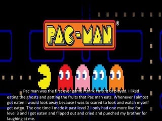 PAC-MAN!




          Pac man was the first ever game I think I might of played. I liked
eating the ghosts and getting the fruits that Pac man eats. Whenever I almost
got eaten I would look away because I was to scared to look and watch myself
get eaten. The one time I made it past level 2 I only had one more live for
level 3 and I got eaten and flipped out and cried and punched my brother for
laughing at me.
 