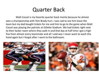 Quarter Back
          Matt Cassel is my favorite quarter back mainly because he almost
won a championship with Tom Brady hurt. I was sad to see him leave the
team but my dad bought tickets for me and him to go to the game when Matt
Cassel was playing the patriots at Gillette Stadium. We had tickets right next
to their locker room where they walk in and that day at half time I got a high
five from almost every teammate and all I said was I never want to wash this
hand again but I forgot after I went to the bathroom.
 