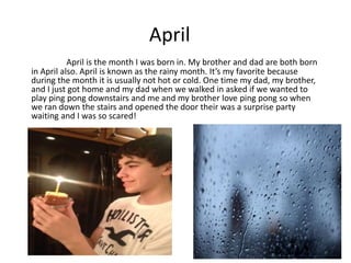 April
           April is the month I was born in. My brother and dad are both born
in April also. April is known as the rainy month. It’s my favorite because
during the month it is usually not hot or cold. One time my dad, my brother,
and I just got home and my dad when we walked in asked if we wanted to
play ping pong downstairs and me and my brother love ping pong so when
we ran down the stairs and opened the door their was a surprise party
waiting and I was so scared!




 (Picture of my B-Day
 