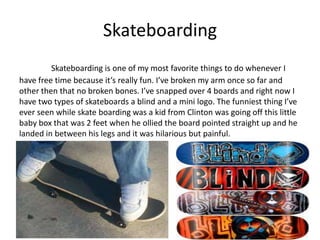 Skateboarding
         Skateboarding is one of my most favorite things to do whenever I
have free time because it’s really fun. I’ve broken my arm once so far and
other then that no broken bones. I’ve snapped over 4 boards and right now I
have two types of skateboards a blind and a mini logo. The funniest thing I’ve
ever seen while skate boarding was a kid from Clinton was going off this little
baby box that was 2 feet when he ollied the board pointed straight up and he
landed in between his legs and it was hilarious but painful.
 