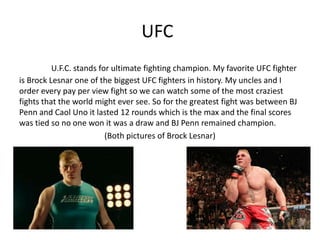 UFC
          U.F.C. stands for ultimate fighting champion. My favorite UFC fighter
is Brock Lesnar one of the biggest UFC fighters in history. My uncles and I
order every pay per view fight so we can watch some of the most craziest
fights that the world might ever see. So for the greatest fight was between BJ
Penn and Caol Uno it lasted 12 rounds which is the max and the final scores
was tied so no one won it was a draw and BJ Penn remained champion.
                          (Both pictures of Brock Lesnar)
 