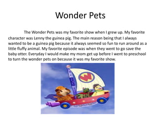 Wonder Pets
            The Wonder Pets was my favorite show when I grew up. My favorite
character was Lenny the guinea pig. The main reason being that I always
wanted to be a guinea pig because it always seemed so fun to run around as a
little fluffy animal. My favorite episode was when they went to go save the
baby otter. Everyday I would make my mom get up before I went to preschool
to turn the wonder pets on because it was my favorite show.
 