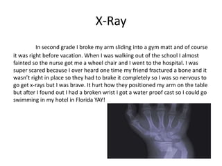 X-Ray
          In second grade I broke my arm sliding into a gym matt and of course
it was right before vacation. When I was walking out of the school I almost
fainted so the nurse got me a wheel chair and I went to the hospital. I was
super scared because I over heard one time my friend fractured a bone and it
wasn’t right in place so they had to brake it completely so I was so nervous to
go get x-rays but I was brave. It hurt how they positioned my arm on the table
but after I found out I had a broken wrist I got a water proof cast so I could go
swimming in my hotel in Florida YAY!
 