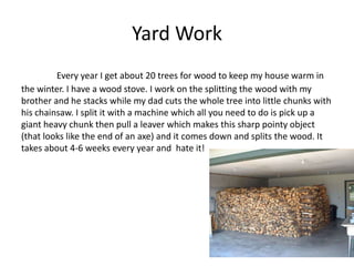 Yard Work
         Every year I get about 20 trees for wood to keep my house warm in
the winter. I have a wood stove. I work on the splitting the wood with my
brother and he stacks while my dad cuts the whole tree into little chunks with
his chainsaw. I split it with a machine which all you need to do is pick up a
giant heavy chunk then pull a leaver which makes this sharp pointy object
(that looks like the end of an axe) and it comes down and splits the wood. It
takes about 4-6 weeks every year and hate it!
 