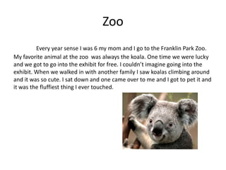 Zoo
         Every year sense I was 6 my mom and I go to the Franklin Park Zoo.
My favorite animal at the zoo was always the koala. One time we were lucky
and we got to go into the exhibit for free. I couldn’t imagine going into the
exhibit. When we walked in with another family I saw koalas climbing around
and it was so cute. I sat down and one came over to me and I got to pet it and
it was the fluffiest thing I ever touched.
 