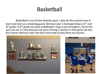 Basketball
         Basketball is my all time favorite sport. I play for the central mass A
team and start as a shooting guard. We have won 2 championships in 5th and
6th grade. In 5th grade we went undefeated. I have a ton of trophy's. So far this
year we are 5-1 only because we were missing 2 starters in that game we lost.
But Conner Weirnon and I are back and ready to play from our injuries.




   Picture of trophy’s
 