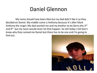 Daniel Glennon
          My name should have been Alex but my dad didn’t like it so they
decided on Daniel. My middle name is Anthony because it’s after Mark
Anthony the singer. My dad wanted me and my brother to be Gerry the 3rd
and 4th but my mom would never let that happen. So still today I still don’t
know why they named me Daniel but there has to be one and I'm going to
find out.
 