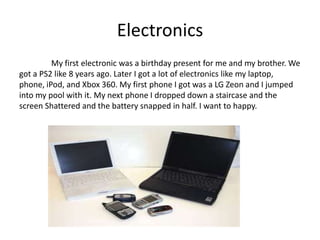 Electronics
         My first electronic was a birthday present for me and my brother. We
got a PS2 like 8 years ago. Later I got a lot of electronics like my laptop,
phone, iPod, and Xbox 360. My first phone I got was a LG Zeon and I jumped
into my pool with it. My next phone I dropped down a staircase and the
screen Shattered and the battery snapped in half. I want to happy.
 
