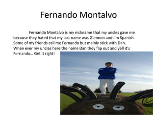 Fernando Montalvo
        Fernando Montalvo is my nickname that my uncles gave me
because they hated that my last name was Glennon and I'm Spanish.
Some of my friends call me Fernando but mainly stick with Dan.
When ever my uncles here the name Dan they flip out and yell it’s
Fernando… Get it right!
 