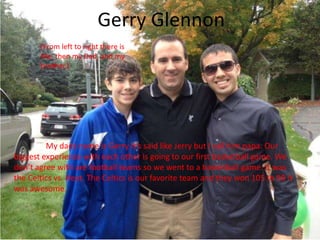 Gerry Glennon
                          Gerry
                                Glennon
       (From left to right there is
       Me, then my Dad, and my
       brother.)




         My dads name is Gerry it’s said like Jerry but I call him papa. Our
biggest experience with each other is going to our first basketball game. We
don’t agree with are football teams so we went to a basketball game. It was
the Celtics vs. Heat. The Celtics is our favorite team and they won 105 to 98 it
was awesome.
 