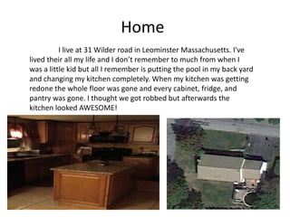 Home
          I live at 31 Wilder road in Leominster Massachusetts. I've
lived their all my life and I don’t remember to much from when I
was a little kid but all I remember is putting the pool in my back yard
and changing my kitchen completely. When my kitchen was getting
redone the whole floor was gone and every cabinet, fridge, and
pantry was gone. I thought we got robbed but afterwards the
kitchen looked AWESOME!
 
