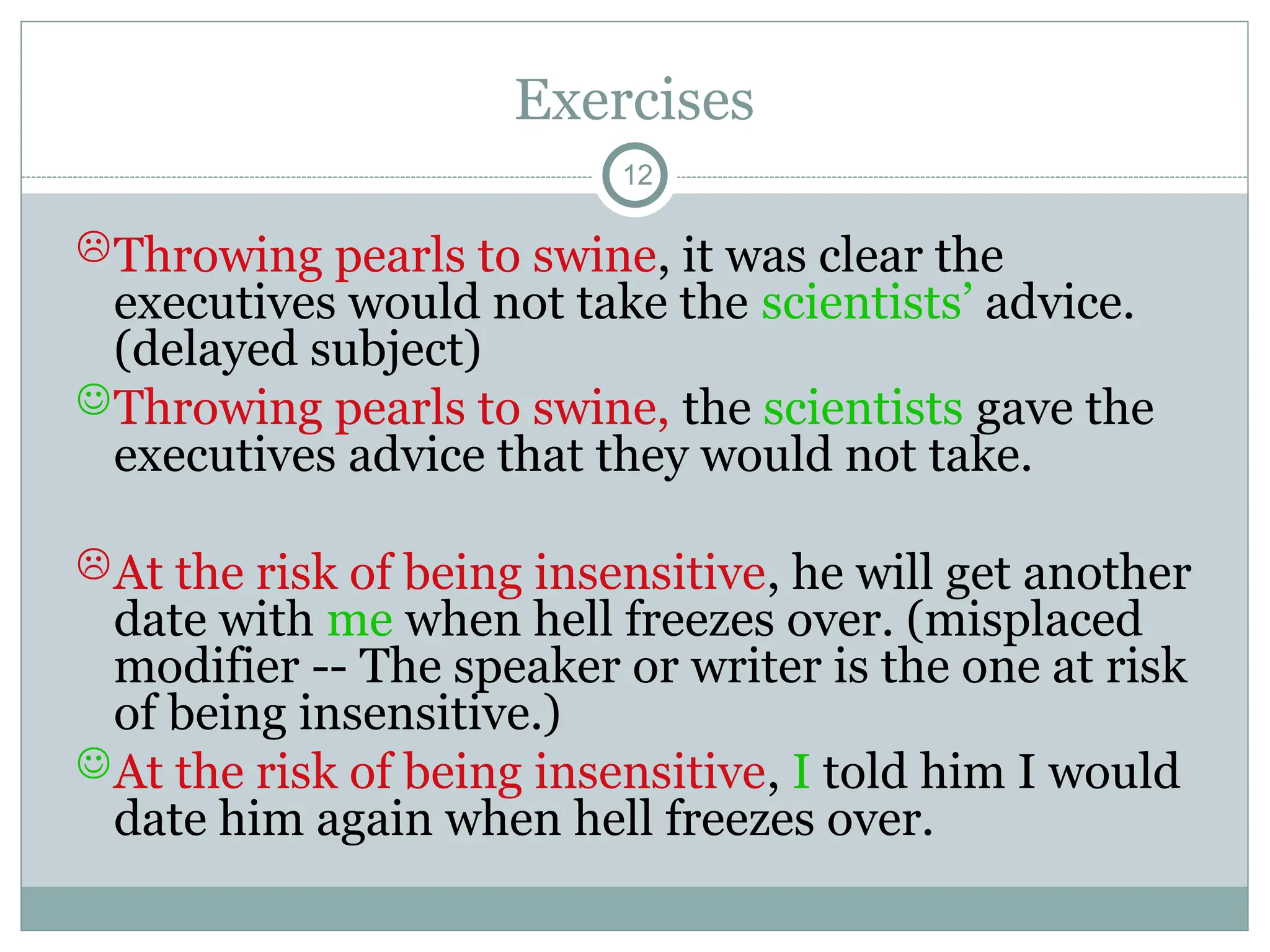 Exercises
12
Throwing pearls to swine, it was clear the
executives would not take the scientists’ advice.
(delayed subject)
Throwing pearls to swine, the scientists gave the
executives advice that they would not take.
At the risk of being insensitive, he will get another
date with me when hell freezes over. (misplaced
modifier -- The speaker or writer is the one at risk
of being insensitive.)
At the risk of being insensitive, I told him I would
date him again when hell freezes over.
 