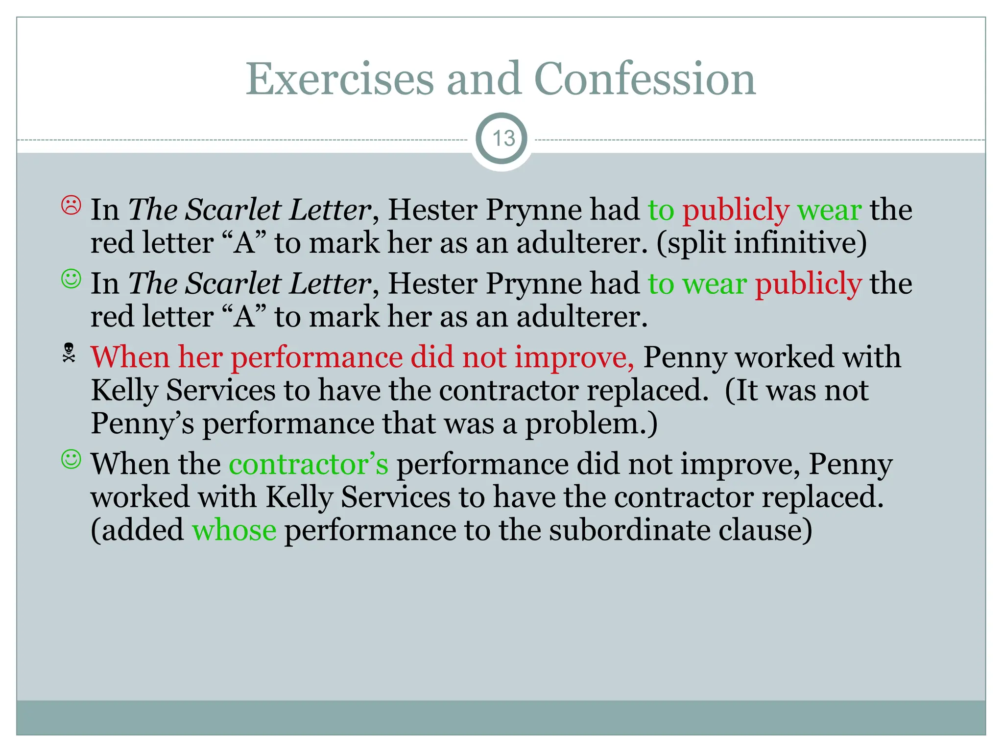 Exercises and Confession
13
 In The Scarlet Letter, Hester Prynne had to publicly wear the
red letter “A” to mark her as an adulterer. (split infinitive)
 In The Scarlet Letter, Hester Prynne had to wear publicly the
red letter “A” to mark her as an adulterer.
 When her performance did not improve, Penny worked with
Kelly Services to have the contractor replaced. (It was not
Penny’s performance that was a problem.)
 When the contractor’s performance did not improve, Penny
worked with Kelly Services to have the contractor replaced.
(added whose performance to the subordinate clause)
 