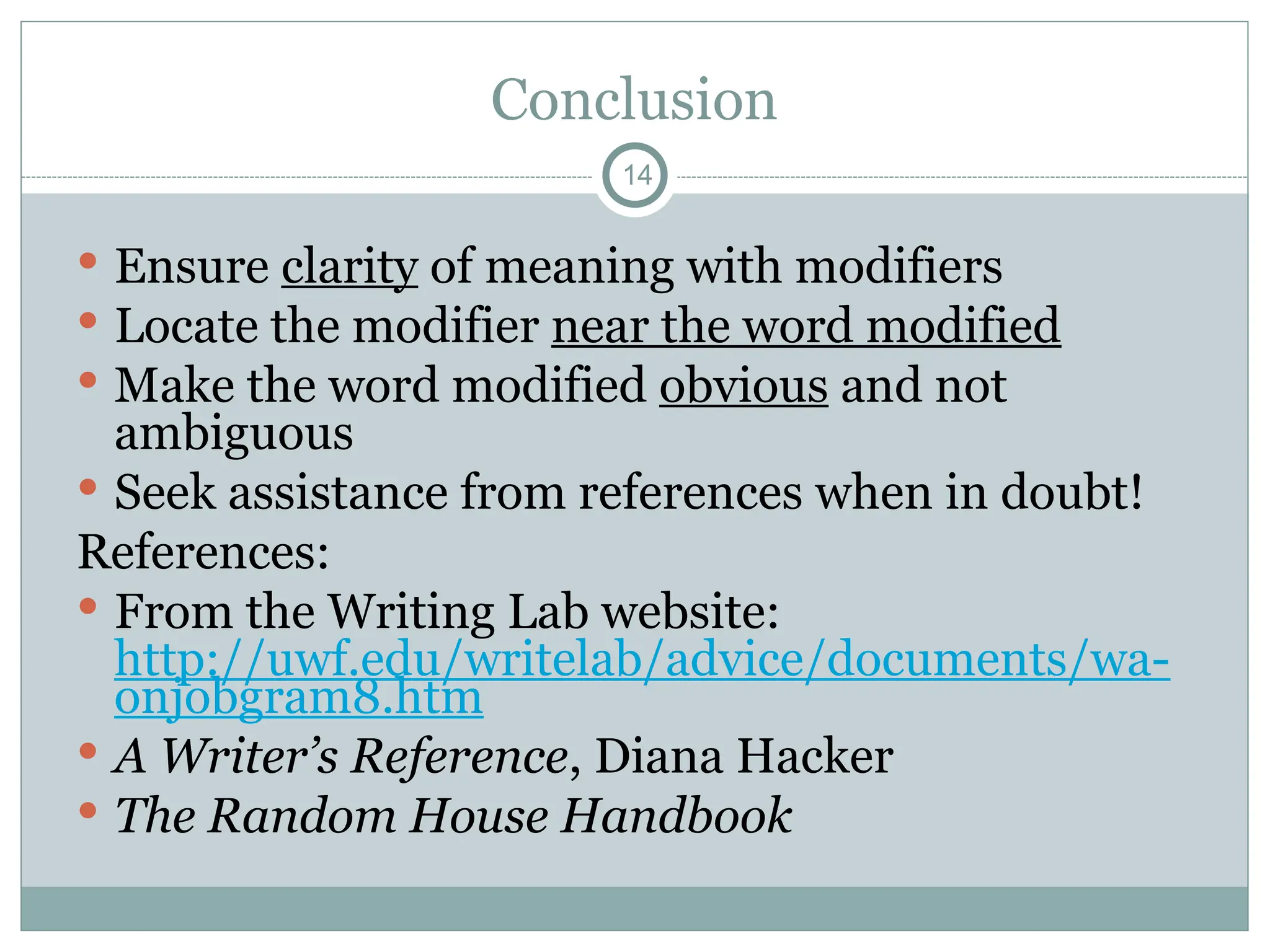 Conclusion
14
 Ensure clarity of meaning with modifiers
 Locate the modifier near the word modified
 Make the word modified obvious and not
ambiguous
 Seek assistance from references when in doubt!
References:
 From the Writing Lab website:
http://uwf.edu/writelab/advice/documents/wa-
onjobgram8.htm
 A Writer’s Reference, Diana Hacker
 The Random House Handbook
 