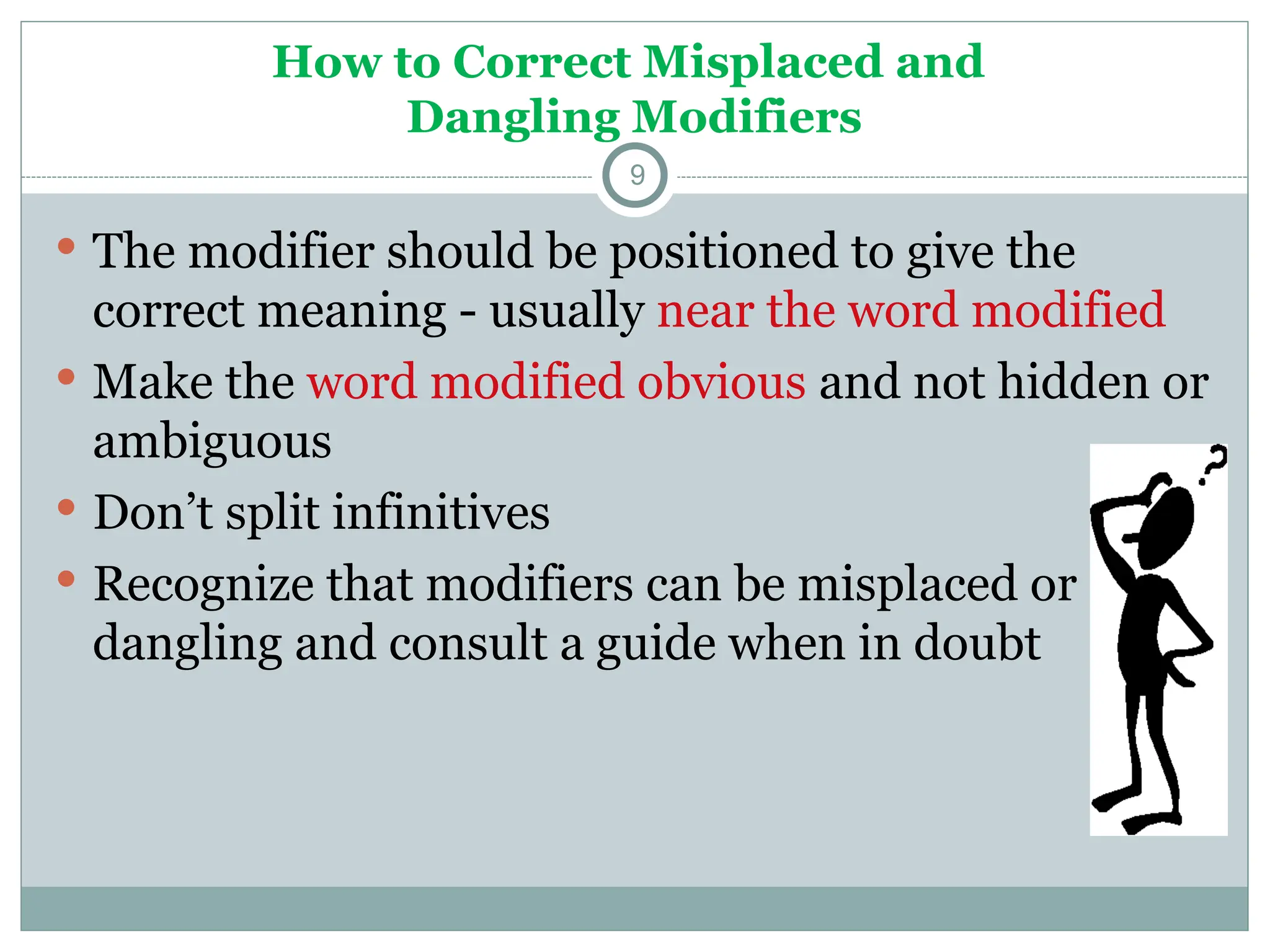 How to Correct Misplaced and
Dangling Modifiers
9
 The modifier should be positioned to give the
correct meaning - usually near the word modified
 Make the word modified obvious and not hidden or
ambiguous
 Don’t split infinitives
 Recognize that modifiers can be misplaced or
dangling and consult a guide when in doubt
 