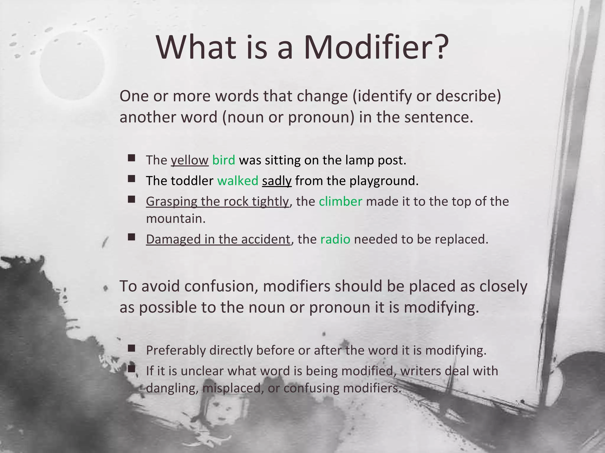 What is a Modifier?

One or more words that change (identify or describe)
another word (noun or pronoun) in the sentence.
 The yellow bird was sitting on the lamp post.
 The toddler walked sadly from the playground.
 Grasping the rock tightly, the climber made it to the top of the
mountain.
 Damaged in the accident, the radio needed to be replaced.

To avoid confusion, modifiers should be placed as closely
as possible to the noun or pronoun it is modifying.
 Preferably directly before or after the word it is modifying.
 If it is unclear what word is being modified, writers deal with
dangling, misplaced, or confusing modifiers.
 
