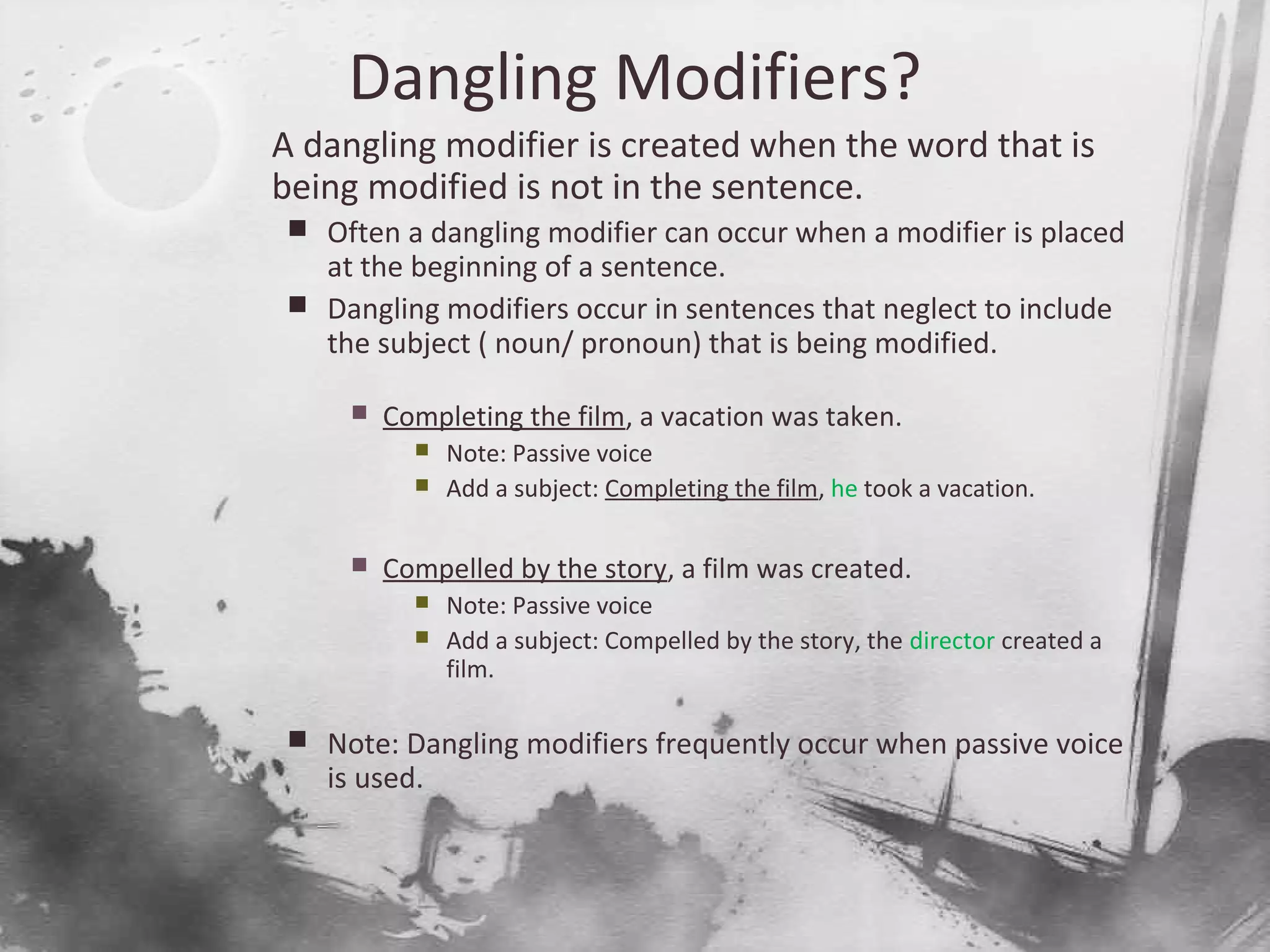 Dangling Modifiers?

A dangling modifier is created when the word that is
being modified is not in the sentence.
 Often a dangling modifier can occur when a modifier is placed
at the beginning of a sentence.
 Dangling modifiers occur in sentences that neglect to include
the subject ( noun/ pronoun) that is being modified.
 Completing the film, a vacation was taken.
 Note: Passive voice
 Add a subject: Completing the film, he took a vacation.
 Compelled by the story, a film was created.
 Note: Passive voice
 Add a subject: Compelled by the story, the director created a
film.
 Note: Dangling modifiers frequently occur when passive voice
is used.
 