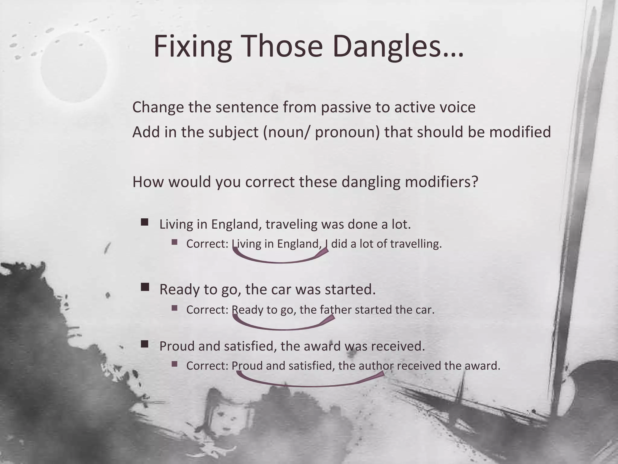 Fixing Those Dangles…

Change the sentence from passive to active voice

Add in the subject (noun/ pronoun) that should be modified

How would you correct these dangling modifiers?
 Living in England, traveling was done a lot.
 Correct: Living in England, I did a lot of travelling.
 Ready to go, the car was started.
 Correct: Ready to go, the father started the car.
 Proud and satisfied, the award was received.
 Correct: Proud and satisfied, the author received the award.
 