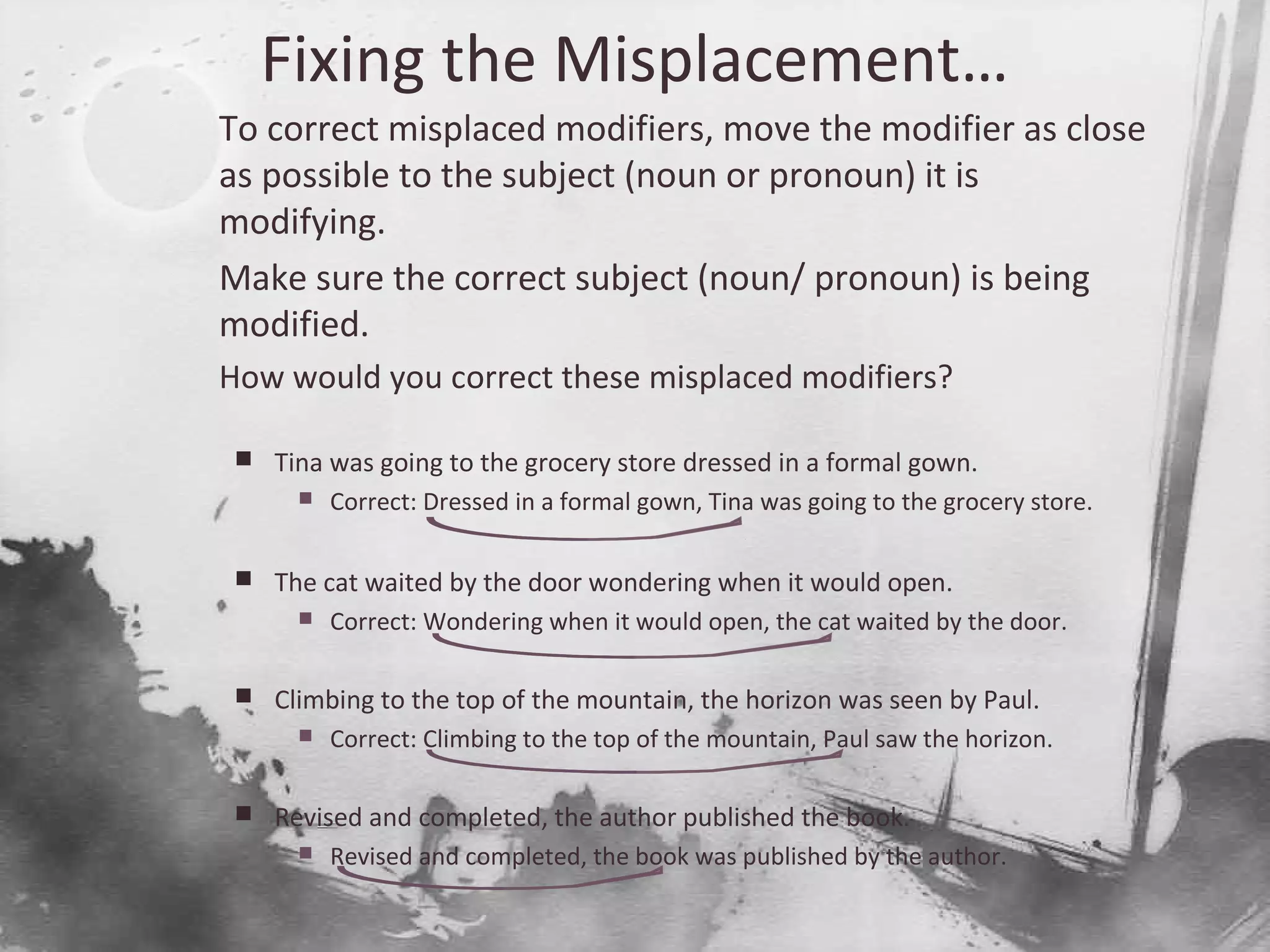 Fixing the Misplacement…

To correct misplaced modifiers, move the modifier as close
as possible to the subject (noun or pronoun) it is
modifying.

Make sure the correct subject (noun/ pronoun) is being
modified.

How would you correct these misplaced modifiers?
 Tina was going to the grocery store dressed in a formal gown.
 Correct: Dressed in a formal gown, Tina was going to the grocery store.
 The cat waited by the door wondering when it would open.
 Correct: Wondering when it would open, the cat waited by the door.
 Climbing to the top of the mountain, the horizon was seen by Paul.
 Correct: Climbing to the top of the mountain, Paul saw the horizon.
 Revised and completed, the author published the book.
 Revised and completed, the book was published by the author.
 