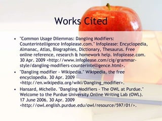Works Cited
• "Common Usage Dilemmas: Dangling Modifiers:
Counterintelligence Infoplease.com." Infoplease: Encyclopedia,
Almanac, Atlas, Biographies, Dictionary, Thesaurus. Free
online reference, research & homework help. Infoplease.com.
30 Apr. 2009 <http://www.infoplease.com/cig/grammar-
style/dangling-modifiers-counterintelligence.html>.
• "Dangling modifier - Wikipedia." Wikipedia, the free
encyclopedia. 30 Apr. 2009
<http://en.wikipedia.org/wiki/Dangling_modifier>.
• Hansard, Michelle. "Dangling Modifiers - The OWL at Purdue."
Welcome to the Purdue University Online Writing Lab (OWL).
17 June 2006. 30 Apr. 2009
<http://owl.english.purdue.edu/owl/resource/597/01/>.
 