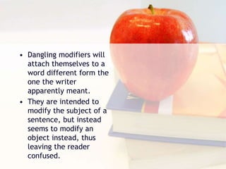 • Dangling modifiers will
attach themselves to a
word different form the
one the writer
apparently meant.
• They are intended to
modify the subject of a
sentence, but instead
seems to modify an
object instead, thus
leaving the reader
confused.
 