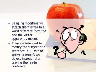 • Dangling modifiers will
attach themselves to a
word different form the
one the writer
apparently meant.
• They are intended to
modify the subject of a
sentence, but instead
seems to modify an
object instead, thus
leaving the reader
confused.
 