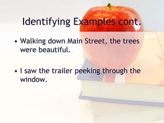 Identifying Examples cont.
• Walking down Main Street, the trees
were beautiful.
• I saw the trailer peeking through the
window.
 