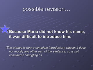 possible revision… Because Maria did not know his name, it was difficult to introduce him.  (The phrase is now a complete introductory clause; it does not modify any other part of the sentence, so is not considered "dangling."  ) 