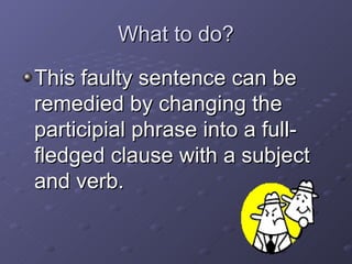 What to do? This faulty sentence can be remedied by changing the participial phrase into a full-fledged clause with a subject and verb.  