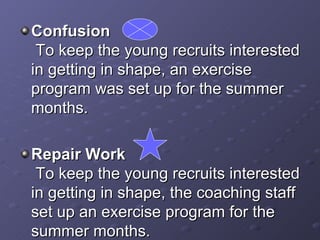 Confusion  To keep the young recruits interested in getting in shape, an exercise program was set up for the summer months.  Repair Work  To keep the young recruits interested in getting in shape, the coaching staff set up an exercise program for the summer months. 