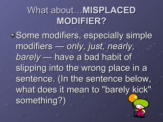 What about… MISPLACED MODIFIER? Some modifiers, especially simple modifiers —  only, just, nearly, barely  — have a bad habit of slipping into the wrong place in a sentence. (In the sentence below, what does it mean to "barely kick" something?)  