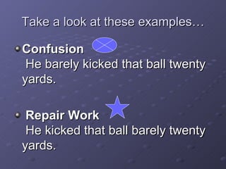 Take a look at these examples… Confusion   He barely kicked that ball twenty yards. Repair Work   He kicked that ball barely twenty yards. 