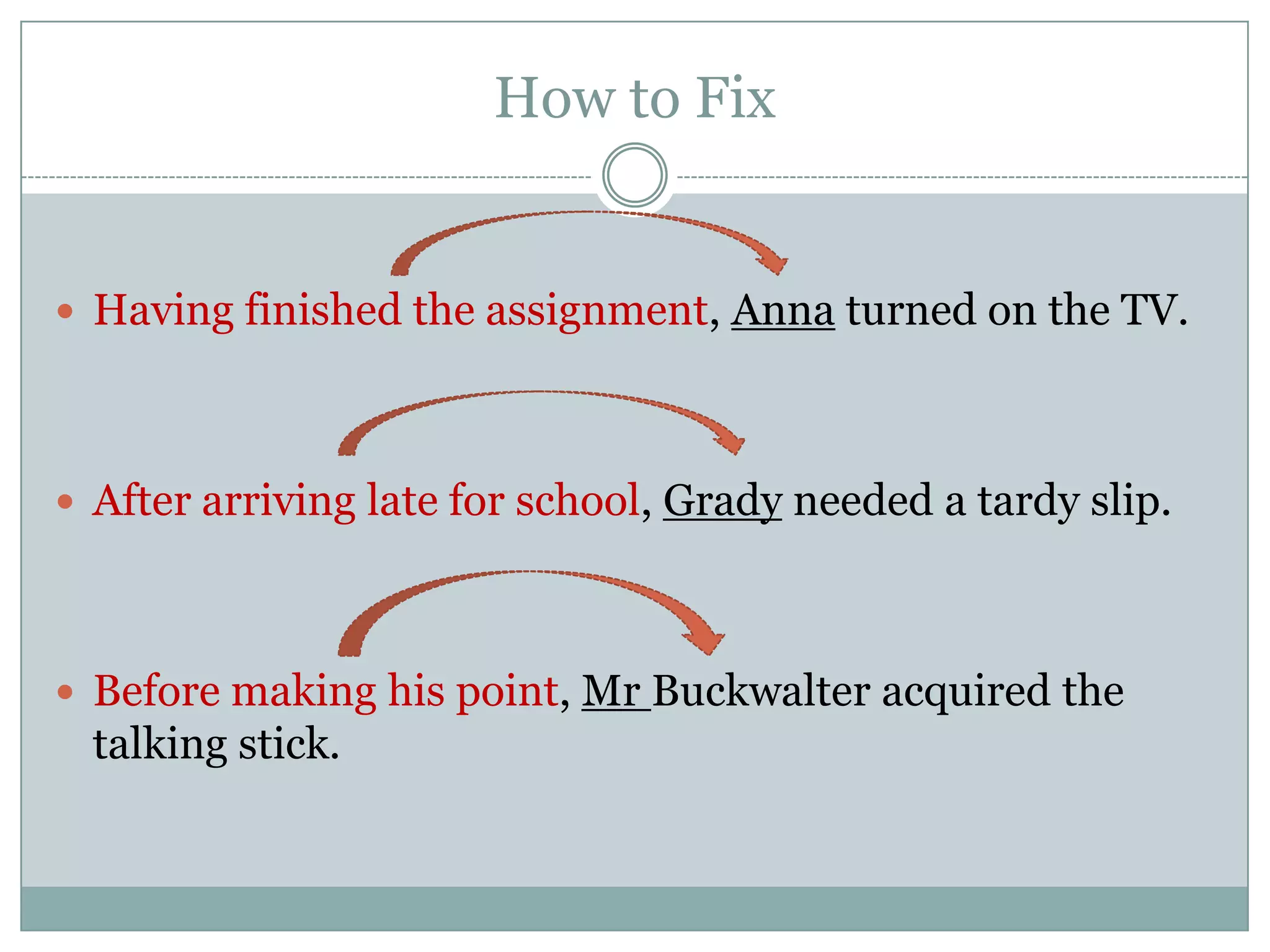 How to Fix


 Having finished the assignment, Anna turned on the TV.




 After arriving late for school, Grady needed a tardy slip.




 Before making his point, Mr Buckwalter acquired the
  talking stick.
 