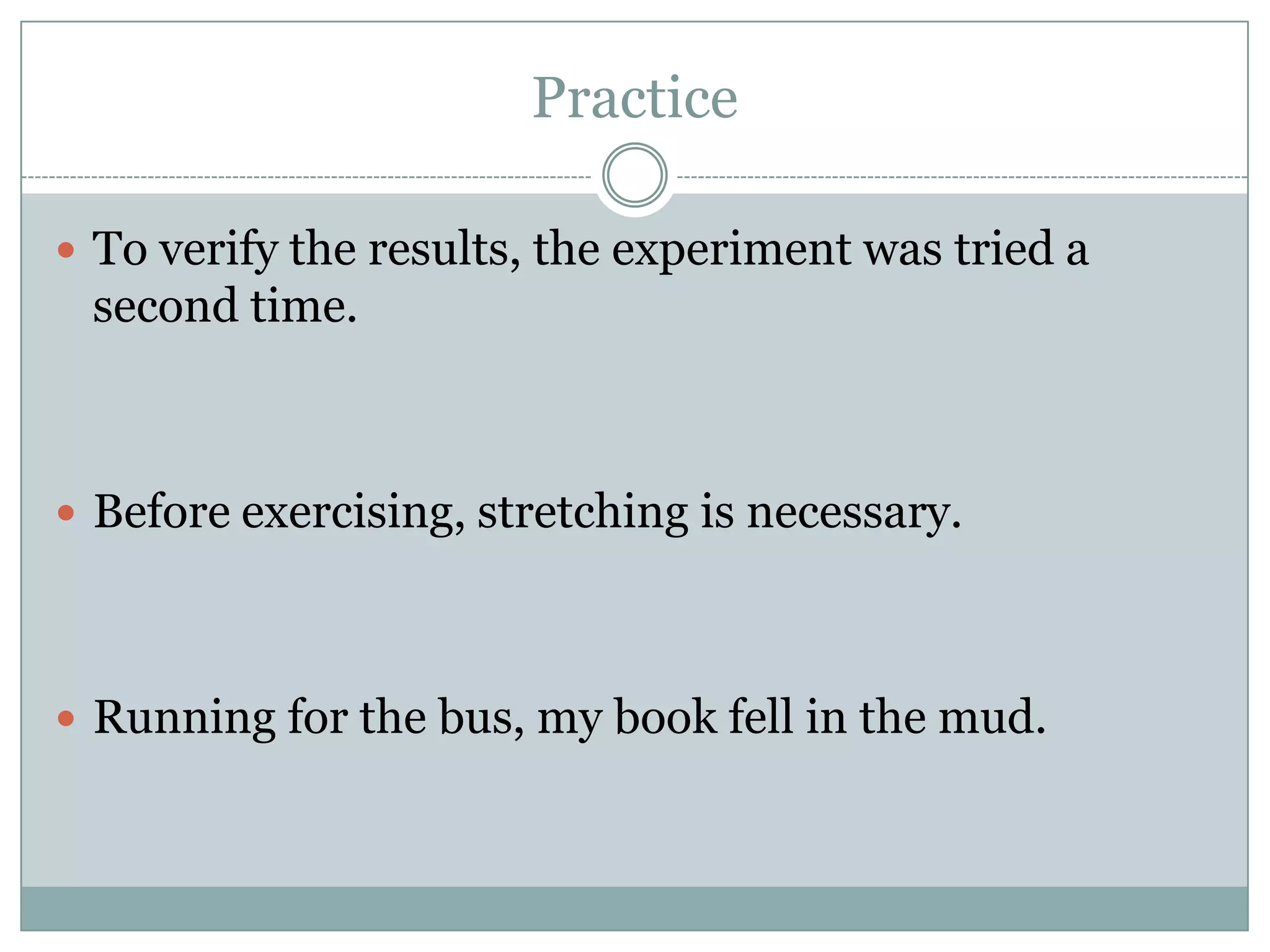 Practice

 To verify the results, the experiment was tried a
 second time.



 Before exercising, stretching is necessary.




 Running for the bus, my book fell in the mud.
 