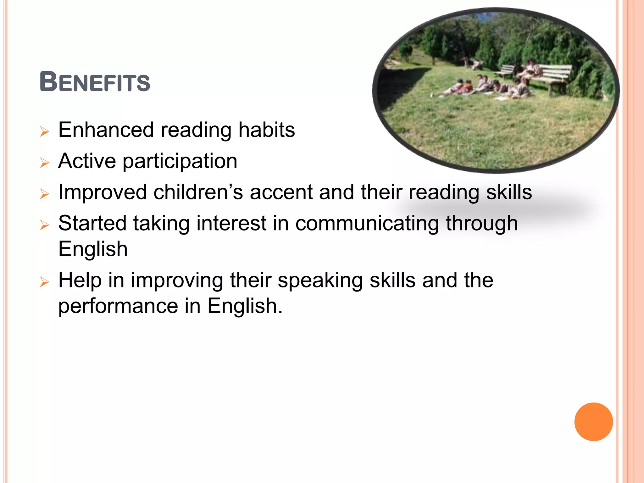 BENEFITS
 Enhanced reading habits
 Active participation
 Improved children’s accent and their reading skills
 Started taking interest in communicating through
English
 Help in improving their speaking skills and the
performance in English.
 