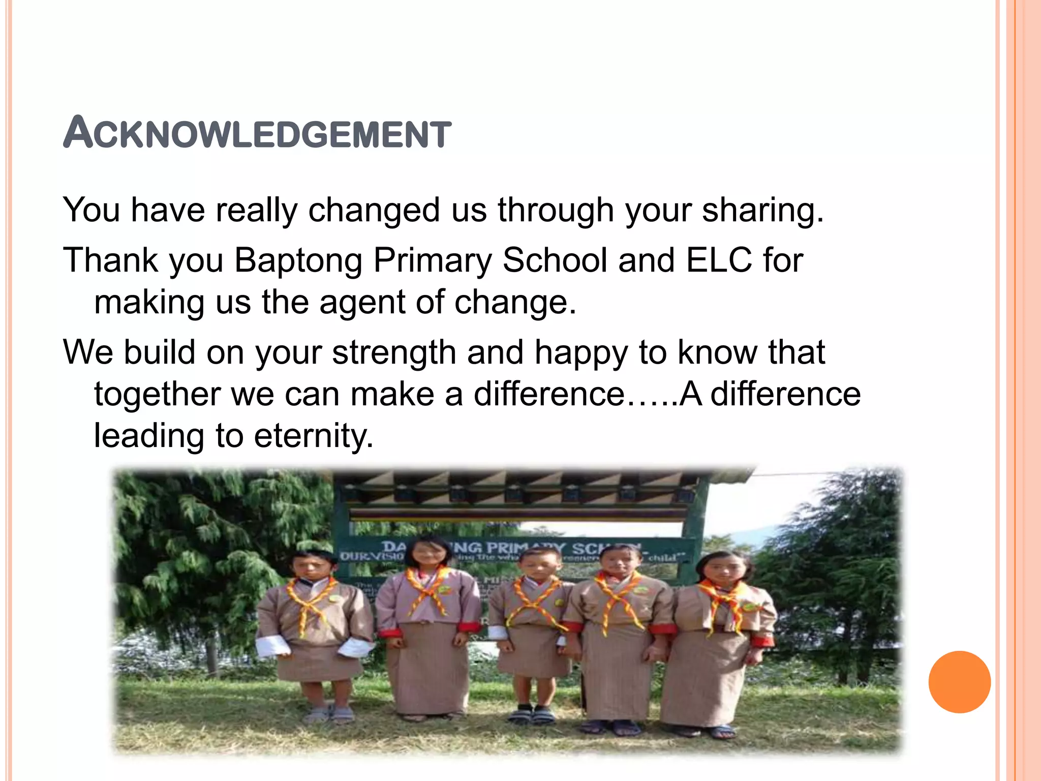 ACKNOWLEDGEMENT
You have really changed us through your sharing.
Thank you Baptong Primary School and ELC for
making us the agent of change.
We build on your strength and happy to know that
together we can make a difference…..A difference
leading to eternity.
 