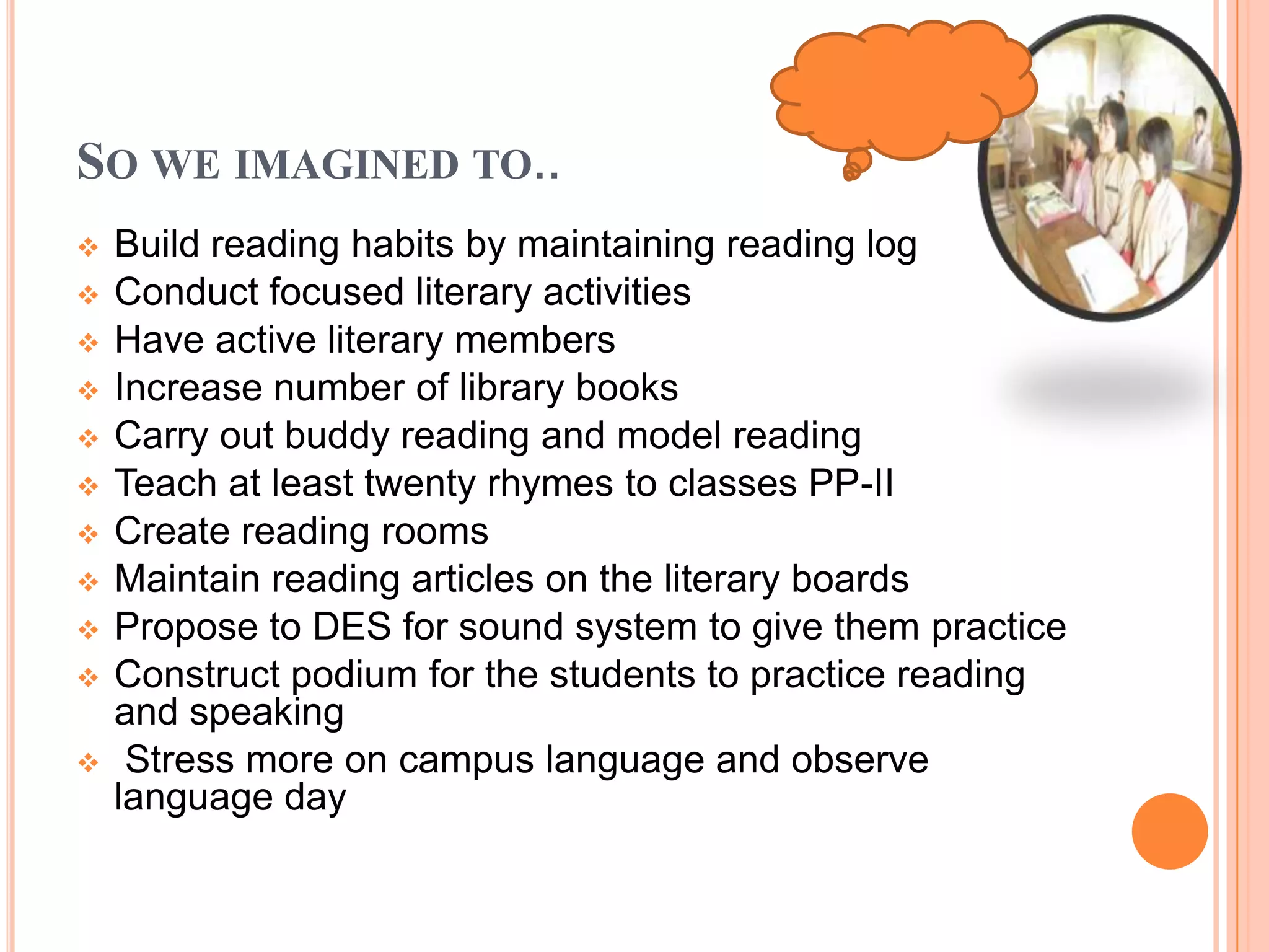 SO WE IMAGINED TO..
 Build reading habits by maintaining reading log
 Conduct focused literary activities
 Have active literary members
 Increase number of library books
 Carry out buddy reading and model reading
 Teach at least twenty rhymes to classes PP-II
 Create reading rooms
 Maintain reading articles on the literary boards
 Propose to DES for sound system to give them practice
 Construct podium for the students to practice reading
and speaking
 Stress more on campus language and observe
language day
 