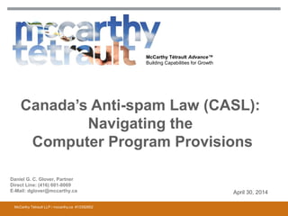 McCarthy Tétrault Advance™
Building Capabilities for Growth
Canada’s Anti-spam Law (CASL):
Navigating the
Computer Program Provisions
April 30, 2014
McCarthy Tétrault LLP / mccarthy.ca #13392852
Daniel G. C. Glover, Partner
Direct Line: (416) 601-8069
E-Mail: dglover@mccarthy.ca
 