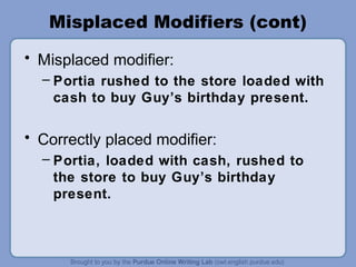 Misplaced Modifiers (cont)
• Misplaced modifier:
  – Portia rushed to the store loaded with
    cash to buy Guy’s birthday present.

• Correctly placed modifier:
  – Portia, loaded with cash, rushed to
    the store to buy Guy’s birthday
    present.
 
