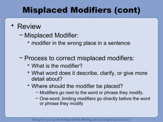 Misplaced Modifiers (cont)
• Review
  – Misplaced Modifier:
    • modifier in the wrong place in a sentence

  – Process to correct misplaced modifiers:
    • What is the modifier?
    • What word does it describe, clarify, or give more
      detail about?
    • Where should the modifier be placed?
       – Modifiers go next to the word or phrase they modify.
       – One-word, limiting modifiers go directly before the word
         or phrase they modify
 