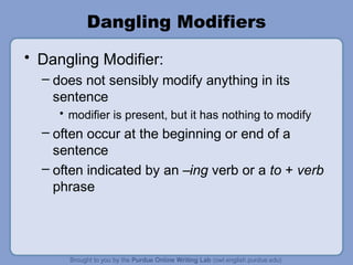 Dangling Modifiers
• Dangling Modifier:
  – does not sensibly modify anything in its
    sentence
     • modifier is present, but it has nothing to modify
  – often occur at the beginning or end of a
    sentence
  – often indicated by an –ing verb or a to + verb
    phrase
 