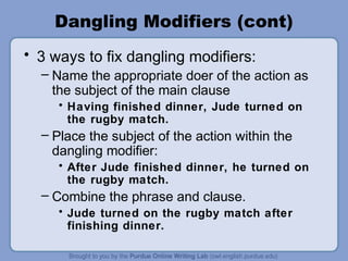 Dangling Modifiers (cont)
• 3 ways to fix dangling modifiers:
  – Name the appropriate doer of the action as
    the subject of the main clause
     • Having finished dinner, Jude turned on
       the rugby match.
  – Place the subject of the action within the
    dangling modifier:
     • After Jude finished dinner, he turned on
       the rugby match.
  – Combine the phrase and clause.
     • Jude turned on the rugby match after
       finishing dinner.
 