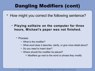 Dangling Modifiers (cont)
• How might you correct the following sentence?

  – Playing solitaire on the computer for three
    hours, Michael’s paper was not finished.

     • Process:
        –   What is the modifier?
        –   What word does it describe, clarify, or give more detail about?
        –   Do you need to insert doer?
        –   Where should the modifier be placed?
              » Modifiers go next to the word or phrase they modify
 