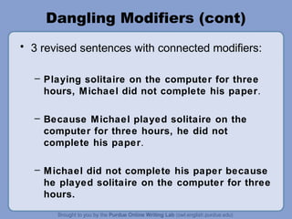 Dangling Modifiers (cont)
• 3 revised sentences with connected modifiers:

  – Playing solitaire on the computer for three
    hours, Michael did not complete his paper.

  – Because Michael played solitaire on the
    computer for three hours, he did not
    complete his paper.

  – Michael did not complete his paper because
    he played solitaire on the computer for three
    hours.
 