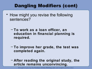 Dangling Modifiers (cont)
• How might you revise the following
  sentences?

  – To work as a loan officer, an
    education in financial planning is
    required.

  – To improve her grade, the test was
    completed again.

  – After reading the original study, the
    article remains unconvincing.
 