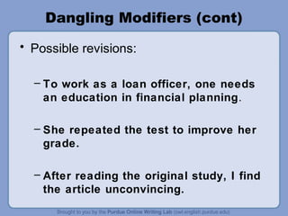 Dangling Modifiers (cont)
• Possible revisions:

  – To work as a loan officer, one needs
    an education in financial planning.

  – She repeated the test to improve her
    grade.

  – After reading the original study, I find
    the article unconvincing.
 