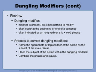 Dangling Modifiers (cont)
• Review
  – Dangling modifier:
     • modifier is present, but it has nothing to modify
     • often occur at the beginning or end of a sentence
     • often indicated by an –ing verb or a to + verb phrase


  – Process to correct dangling modifiers:
     • Name the appropriate or logical doer of the action as the
       subject of the main clause
     • Place the subject of the action within the dangling modifier:
     • Combine the phrase and clause.
 